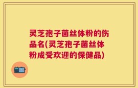 灵芝孢子菌丝体粉的伤品名(灵芝孢子菌丝体粉成受欢迎的保健品)
