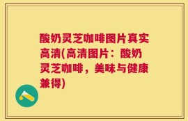 酸奶灵芝咖啡图片真实高清(高清图片：酸奶灵芝咖啡，美味与健康兼得)