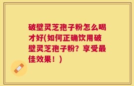破壁灵芝孢子粉怎么喝才好(如何正确饮用破壁灵芝孢子粉？享受最佳效果！)