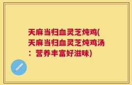天麻当归血灵芝炖鸡(天麻当归血灵芝炖鸡汤：营养丰富好滋味)