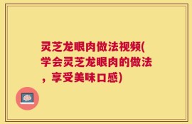 灵芝龙眼肉做法视频(学会灵芝龙眼肉的做法，享受美味口感)