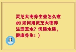 灵芝大枣养生壶怎么煮水(如何用灵芝大枣养生壶煮水？优质水质，健康养生！)