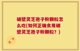 破壁灵芝孢子粉颗粒怎么吃(如何正确食用破壁灵芝孢子粉颗粒？)