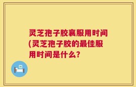 灵芝孢子胶襄服用时间(灵芝孢子胶的最佳服用时间是什么？