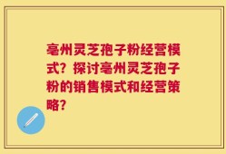 亳州灵芝孢子粉经营模式？探讨亳州灵芝孢子粉的销售模式和经营策略？