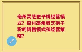 亳州灵芝孢子粉经营模式？探讨亳州灵芝孢子粉的销售模式和经营策略？