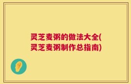灵芝麦粥的做法大全(灵芝麦粥制作总指南)