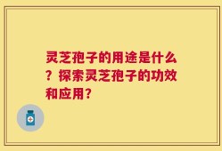 灵芝孢子的用途是什么？探索灵芝孢子的功效和应用？