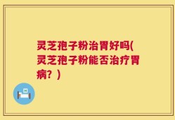 灵芝孢子粉治胃好吗(灵芝孢子粉能否治疗胃病？)
