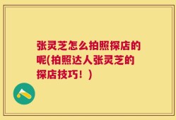 张灵芝怎么拍照探店的呢(拍照达人张灵芝的探店技巧！)