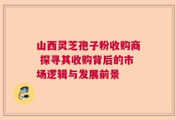 山西灵芝孢子粉收购商 探寻其收购背后的市场逻辑与发展前景