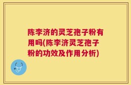 陈李济的灵芝孢子粉有用吗(陈李济灵芝孢子粉的功效及作用分析)