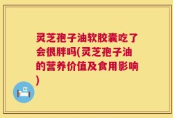 灵芝孢子油软胶囊吃了会很胖吗(灵芝孢子油的营养价值及食用影响)