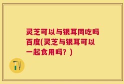灵芝可以与银耳同吃吗百度(灵芝与银耳可以一起食用吗？)