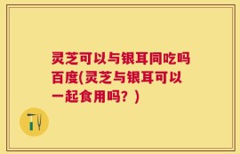 灵芝可以与银耳同吃吗百度(灵芝与银耳可以一起食用吗？)