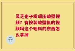 灵芝孢子粉碾压破壁视频？有按装破壁机的视频吗这个朔料的东西怎么拿掉
