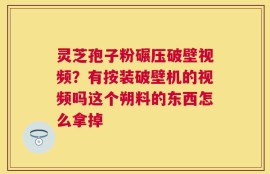 灵芝孢子粉碾压破壁视频？有按装破壁机的视频吗这个朔料的东西怎么拿掉