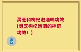 灵芝和枸杞泡酒喝功效(灵芝枸杞泡酒的神奇功效！)