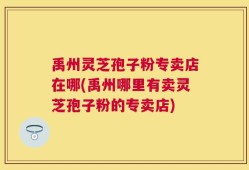 禹州灵芝孢子粉专卖店在哪(禹州哪里有卖灵芝孢子粉的专卖店)