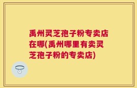 禹州灵芝孢子粉专卖店在哪(禹州哪里有卖灵芝孢子粉的专卖店)