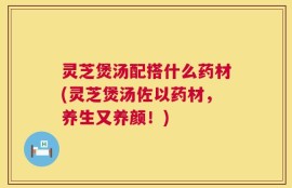 灵芝煲汤配搭什么药材(灵芝煲汤佐以药材，养生又养颜！)