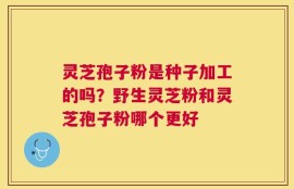灵芝孢子粉是种子加工的吗？野生灵芝粉和灵芝孢子粉哪个更好