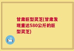 甘肃巨型灵芝(甘肃发现重达580公斤的巨型灵芝)