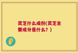 灵芝什么成份(灵芝主要成分是什么？)