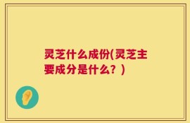 灵芝什么成份(灵芝主要成分是什么？)