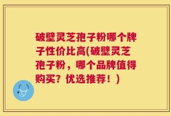 破壁灵芝孢子粉哪个牌子性价比高(破壁灵芝孢子粉，哪个品牌值得购买？优选推荐！)