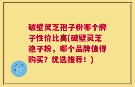 破壁灵芝孢子粉哪个牌子性价比高(破壁灵芝孢子粉，哪个品牌值得购买？优选推荐！)