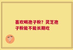 喜欢喝孢子粉？灵芝孢子粉能不能长期吃