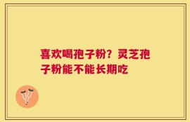 喜欢喝孢子粉？灵芝孢子粉能不能长期吃