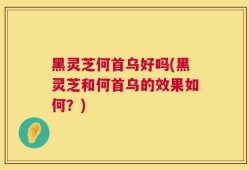 黑灵芝何首乌好吗(黑灵芝和何首乌的效果如何？)