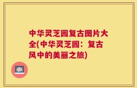 中华灵芝园复古图片大全(中华灵芝园：复古风中的美丽之旅)