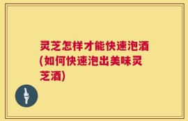 灵芝怎样才能快速泡酒(如何快速泡出美味灵芝酒)
