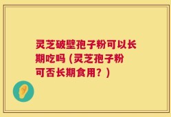 灵芝破壁孢子粉可以长期吃吗 (灵芝孢子粉可否长期食用？)