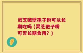 灵芝破壁孢子粉可以长期吃吗 (灵芝孢子粉可否长期食用？)