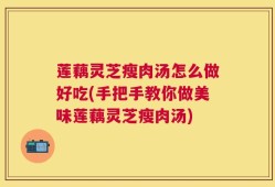 莲藕灵芝瘦肉汤怎么做好吃(手把手教你做美味莲藕灵芝瘦肉汤)
