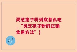 灵芝孢子粉到底怎么吃_“灵芝孢子粉的正确食用方法”)