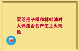 灵芝孢子粉和林蛙油对人体是否会产生上火现象