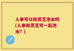 人参可以和灵芝泡水吗(人参和灵芝可一起泡水？)