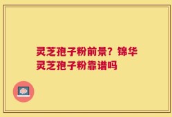 灵芝孢子粉前景？锦华灵芝孢子粉靠谱吗