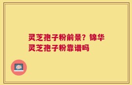 灵芝孢子粉前景？锦华灵芝孢子粉靠谱吗
