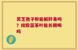 灵芝孢子粉能解肝毒吗？绞股蓝茶叶能长期喝吗