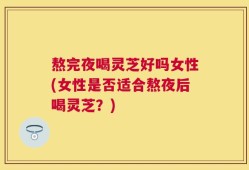 熬完夜喝灵芝好吗女性(女性是否适合熬夜后喝灵芝？)