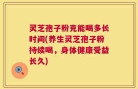 灵芝孢子粉克能喝多长时间(养生灵芝孢子粉持续喝，身体健康受益长久)
