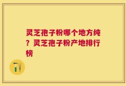 灵芝孢子粉哪个地方纯？灵芝孢子粉产地排行榜
