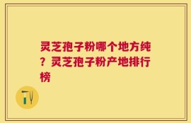 灵芝孢子粉哪个地方纯？灵芝孢子粉产地排行榜