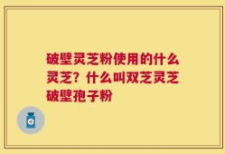 破壁灵芝粉使用的什么灵芝？什么叫双芝灵芝破壁孢子粉